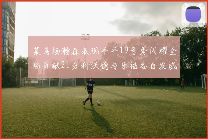 菜鸟杨瀚森表现平平19号秀闪耀全场贡献21分科沃德与乐福各自发威