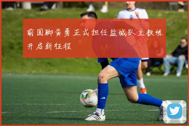 前国脚黄勇正式担任盐城队主教练开启新征程