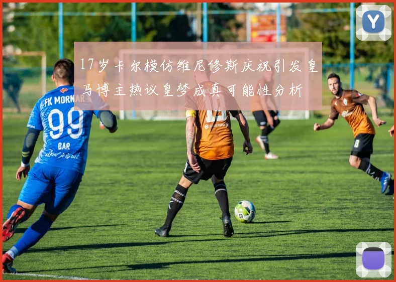 17岁卡尔模仿维尼修斯庆祝引发皇马博主热议皇梦成真可能性分析