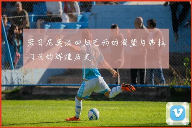 若日尼奥谈回归巴西的渴望与弗拉门戈的辉煌历史