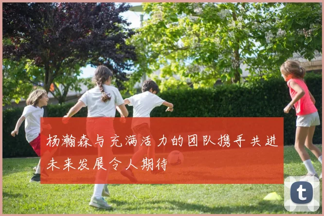 杨瀚森与充满活力的团队携手共进未来发展令人期待