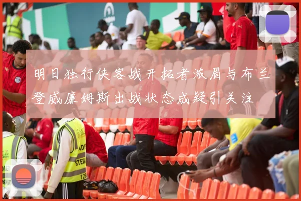明日独行侠客战开拓者浓眉与布兰登威廉姆斯出战状态成疑引关注
