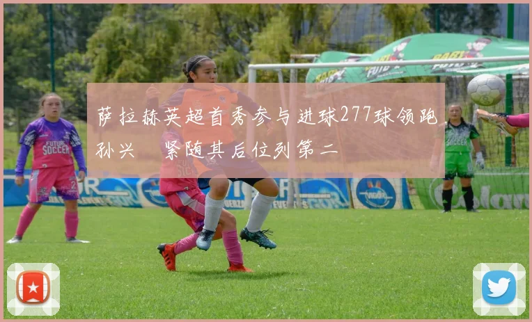 萨拉赫英超首秀参与进球277球领跑孙兴慜紧随其后位列第二