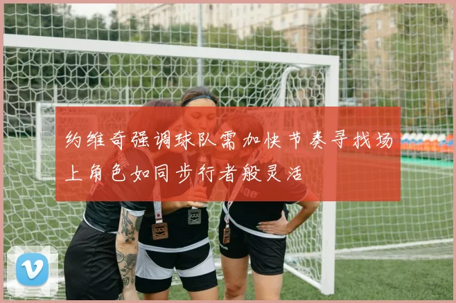 约维奇强调球队需加快节奏寻找场上角色如同步行者般灵活