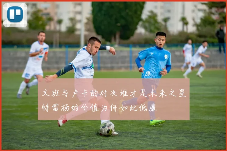 文班与卢卡的对决谁才是未来之星特雷杨的价值为何如此低廉