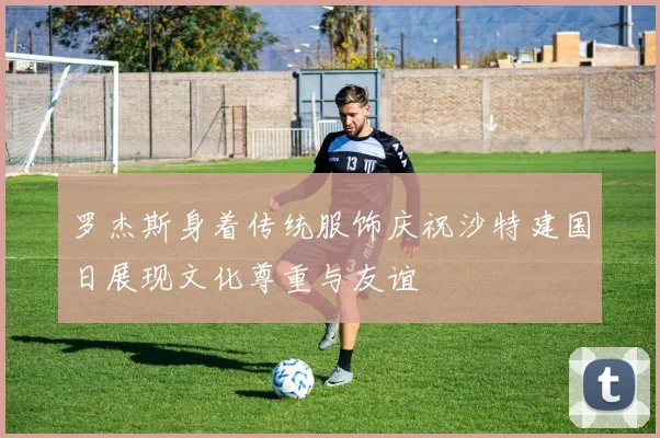 罗杰斯身着传统服饰庆祝沙特建国日展现文化尊重与友谊