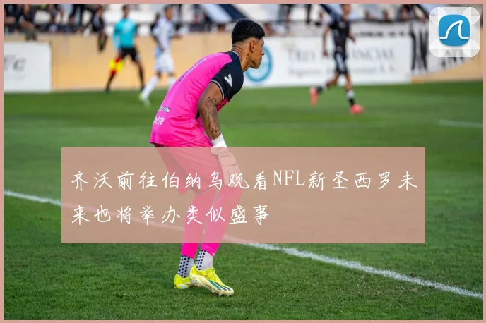 齐沃前往伯纳乌观看NFL新圣西罗未来也将举办类似盛事