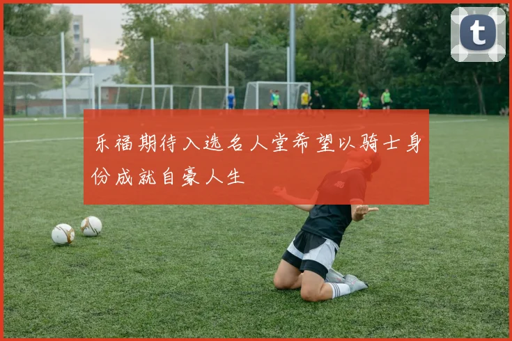 乐福期待入选名人堂希望以骑士身份成就自豪人生