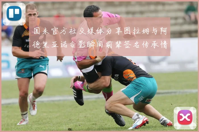 国米官方社交媒体分享图拉姆与阿德里亚诺合影瞬间前辈签名传承情怀