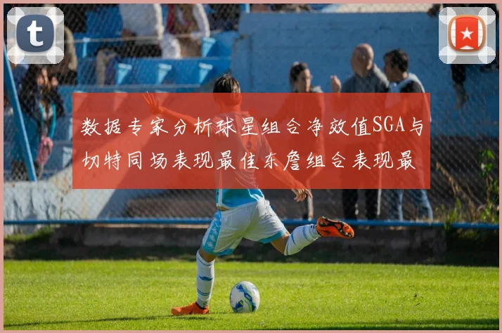 数据专家分析球星组合净效值SGA与切特同场表现最佳东詹组合表现最差