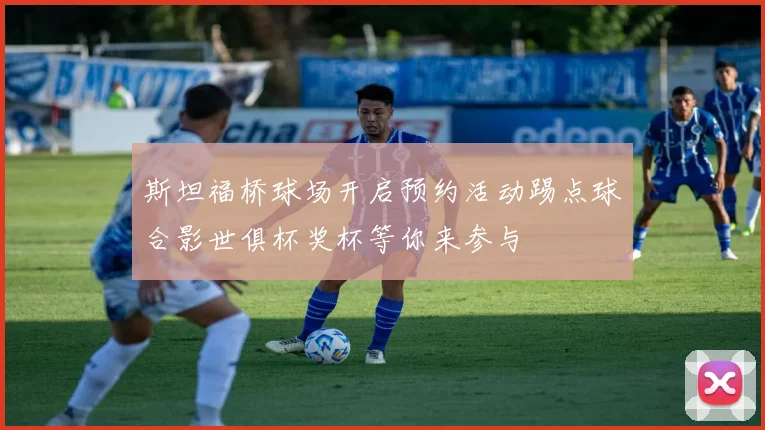 斯坦福桥球场开启预约活动踢点球合影世俱杯奖杯等你来参与