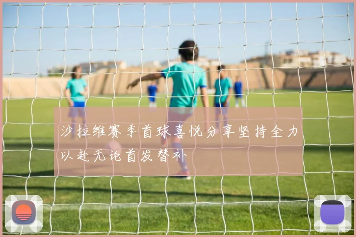 沙拉维赛季首球喜悦分享坚持全力以赴无论首发替补