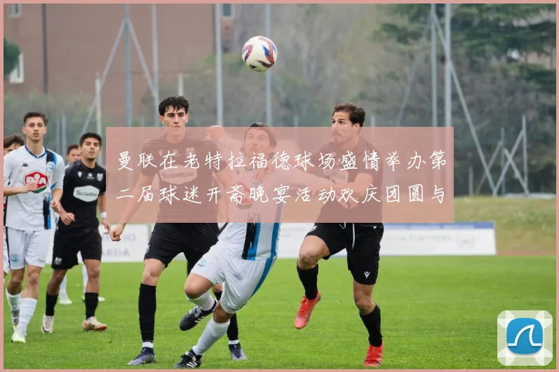 曼联在老特拉福德球场盛情举办第二届球迷开斋晚宴活动欢庆团圆与友谊