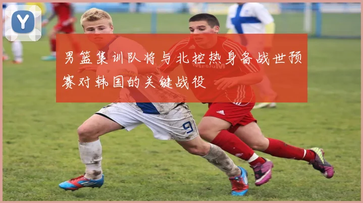 男篮集训队将与北控热身备战世预赛对韩国的关键战役