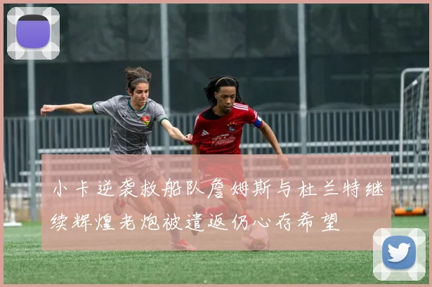 小卡逆袭救船队詹姆斯与杜兰特继续辉煌老炮被遣返仍心存希望