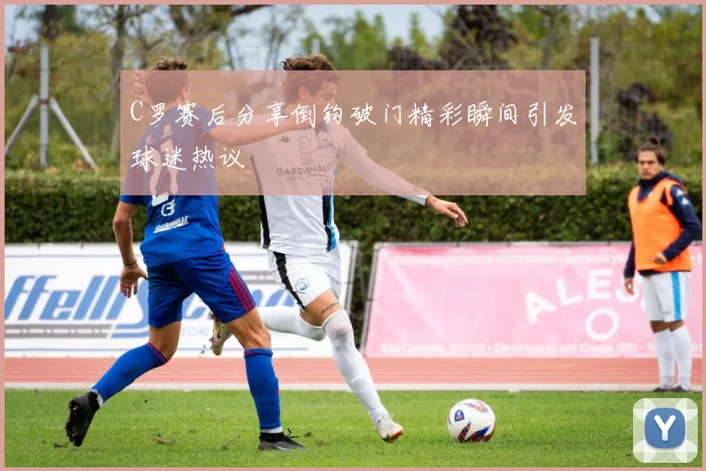 C罗赛后分享倒钩破门精彩瞬间引发球迷热议
