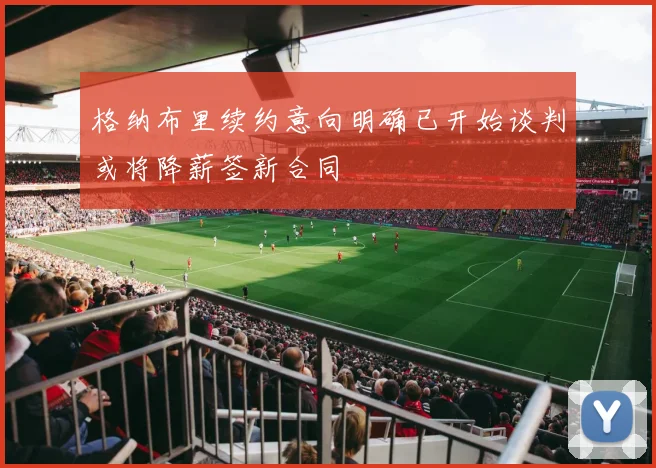 格纳布里续约意向明确已开始谈判或将降薪签新合同