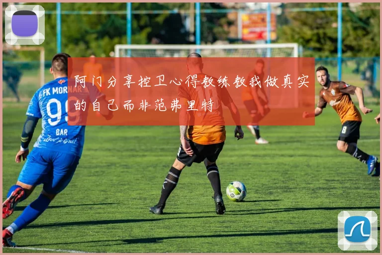 阿门分享控卫心得教练教我做真实的自己而非范弗里特