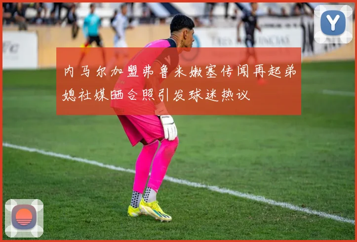 内马尔加盟弗鲁米嫩塞传闻再起弟媳社媒晒合照引发球迷热议