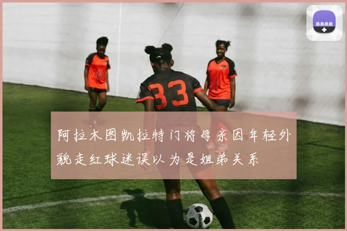 阿拉木图凯拉特门将母亲因年轻外貌走红球迷误以为是姐弟关系