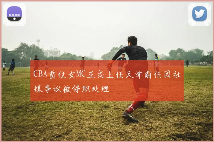 CBA首位女MC正式上任天津前任因社媒争议被停职处理