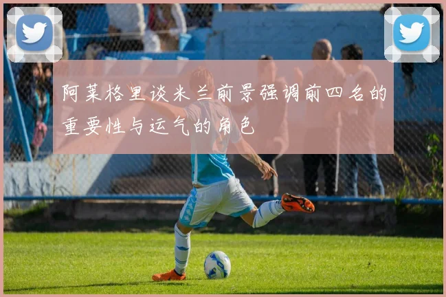 阿莱格里谈米兰前景强调前四名的重要性与运气的角色