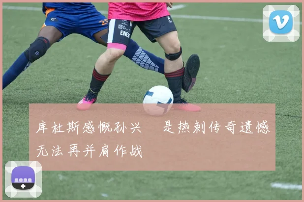 库杜斯感慨孙兴慜是热刺传奇遗憾无法再并肩作战