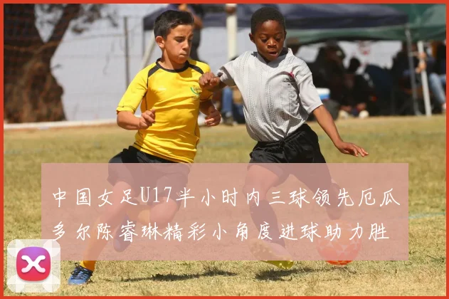 中国女足U17半小时内三球领先厄瓜多尔陈睿琳精彩小角度进球助力胜利