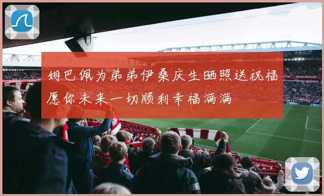 姆巴佩为弟弟伊桑庆生晒照送祝福愿你未来一切顺利幸福满满