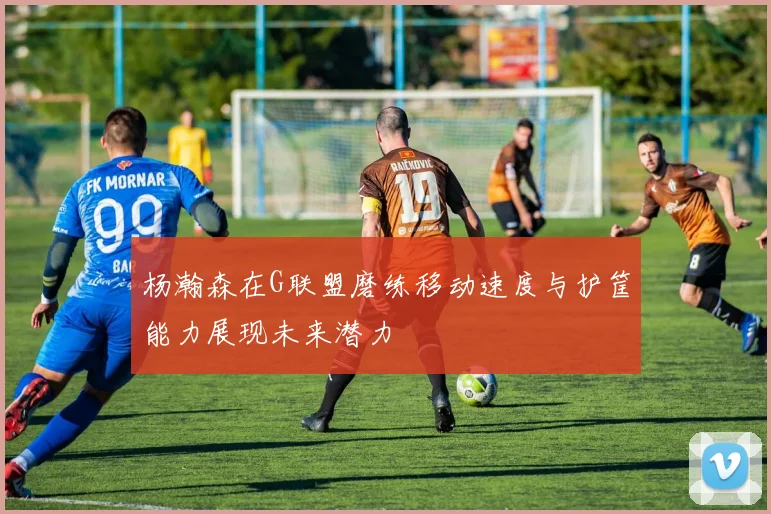 杨瀚森在G联盟磨练移动速度与护筐能力展现未来潜力