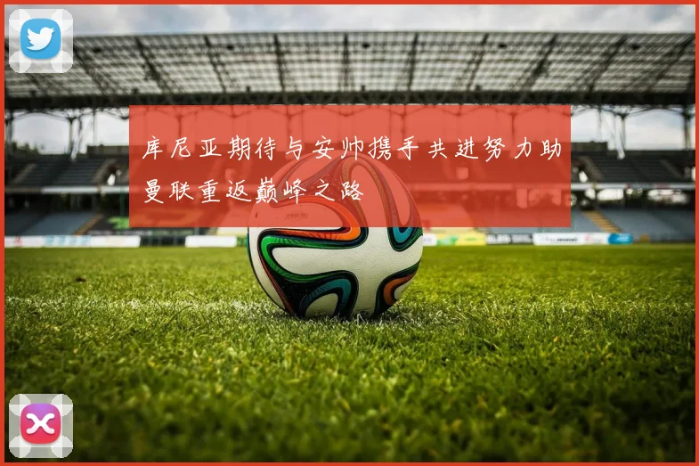 库尼亚期待与安帅携手共进努力助曼联重返巅峰之路