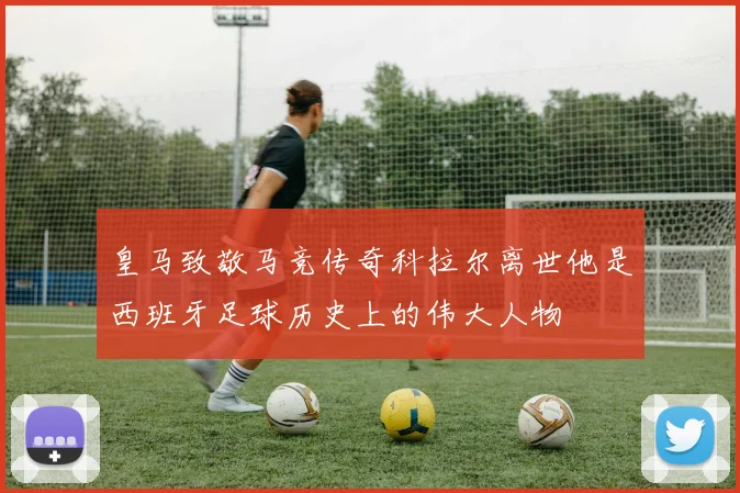 皇马致敬马竞传奇科拉尔离世他是西班牙足球历史上的伟大人物
