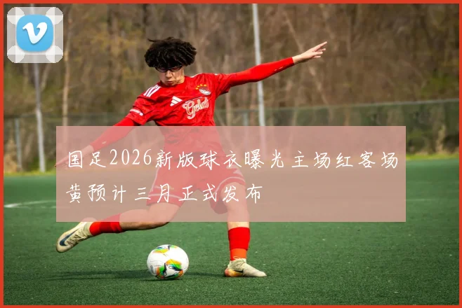 国足2026新版球衣曝光主场红客场黄预计三月正式发布
