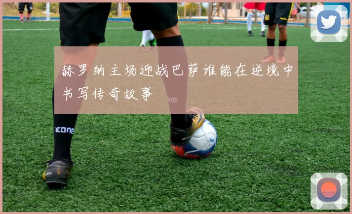 赫罗纳主场迎战巴萨谁能在逆境中书写传奇故事