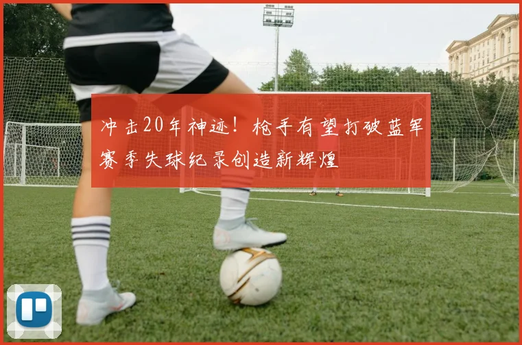 冲击20年神迹！枪手有望打破蓝军赛季失球纪录创造新辉煌