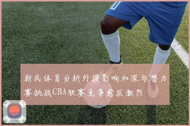 新民体育分析外援影响加深与潜力赛挑战CBA联赛竞争愈发激烈