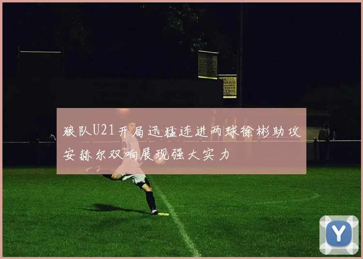 狼队U21开局迅猛连进两球徐彬助攻安赫尔双响展现强大实力