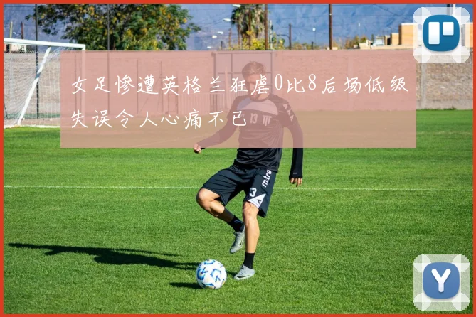 女足惨遭英格兰狂虐0比8后场低级失误令人心痛不已