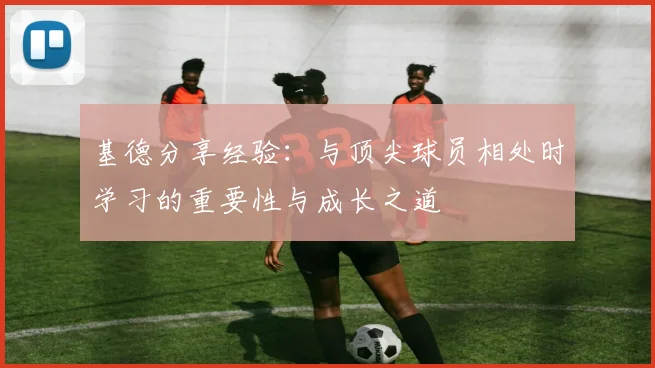 基德分享经验：与顶尖球员相处时学习的重要性与成长之道