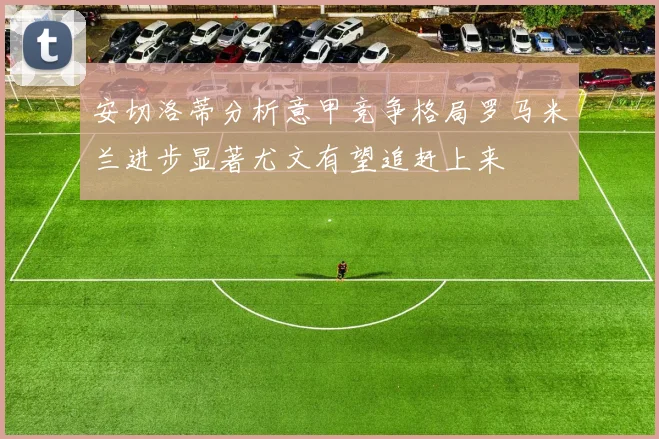 安切洛蒂分析意甲竞争格局罗马米兰进步显著尤文有望追赶上来