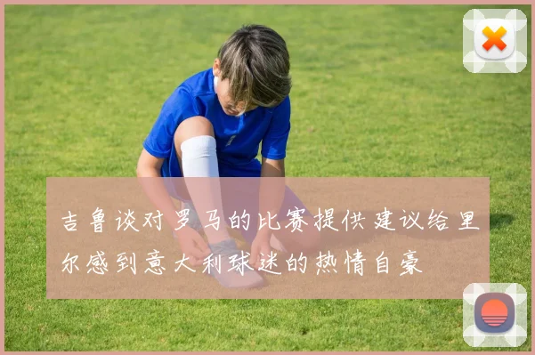 吉鲁谈对罗马的比赛提供建议给里尔感到意大利球迷的热情自豪