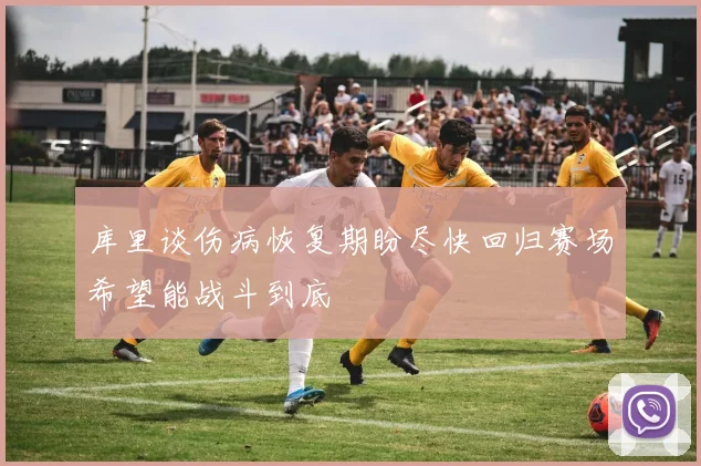 库里谈伤病恢复期盼尽快回归赛场希望能战斗到底