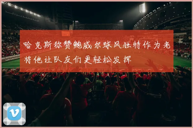哈克斯称赞鲍威尔球风独特作为老将他让队友们更轻松发挥