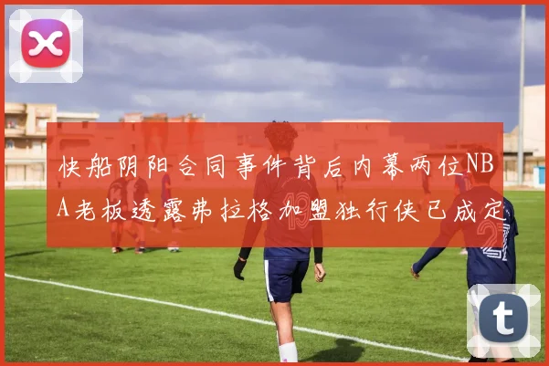 快船阴阳合同事件背后内幕两位NBA老板透露弗拉格加盟独行侠已成定局