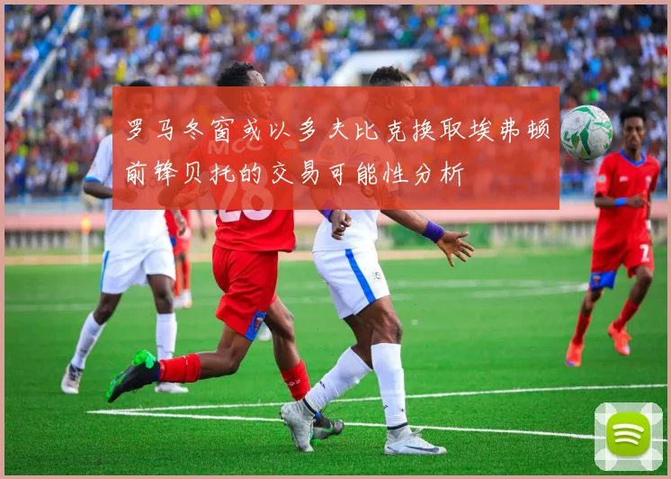 罗马冬窗或以多夫比克换取埃弗顿前锋贝托的交易可能性分析